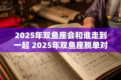 2025年双鱼座会和谁走到一起 2025年双鱼座脱单对象是谁