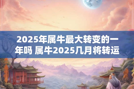 2025年属牛最大转变的一年吗 属牛2025几月将转运