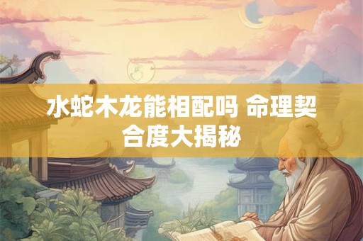 水蛇木龙能相配吗 命理契合度大揭秘