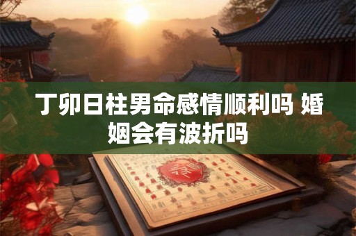 丁卯日柱男命感情顺利吗 婚姻会有波折吗