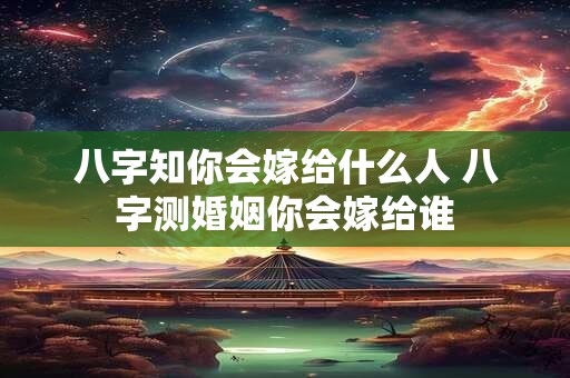 八字知你会嫁给什么人 八字测婚姻你会嫁给谁
