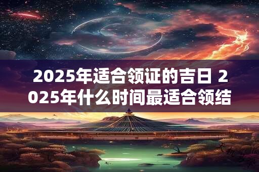 2025年适合领证的吉日 2025年什么时间最适合领结婚证