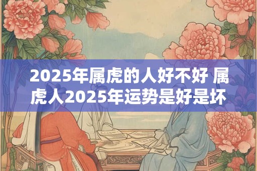 2025年属虎的人好不好 属虎人2025年运势是好是坏 2025年属虎的人好不好 属虎人2025年运势是好是坏
