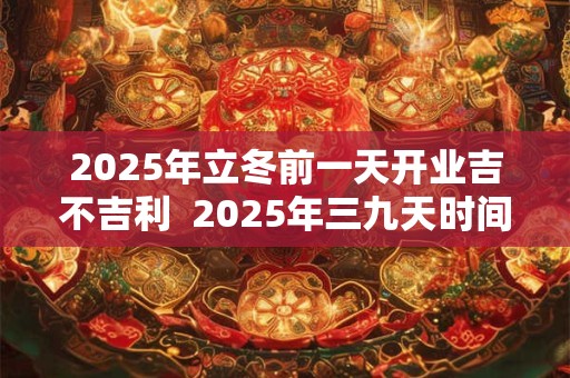 2025年立冬前一天开业吉不吉利  2025年三九天时间表