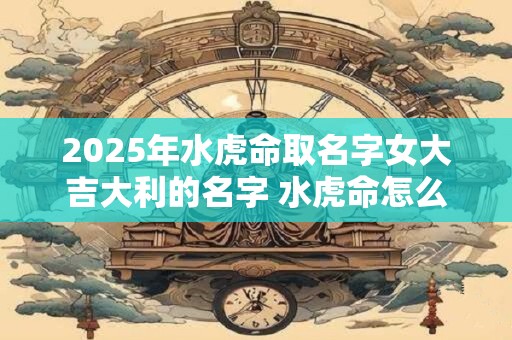 2025年水虎命取名字女大吉大利的名字 水虎命怎么起个好名字 2025年水虎命取名字女大吉大利的名字 水虎命怎么起个好名字