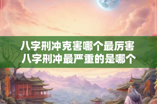 八字刑冲克害哪个最厉害 八字刑冲最严重的是哪个