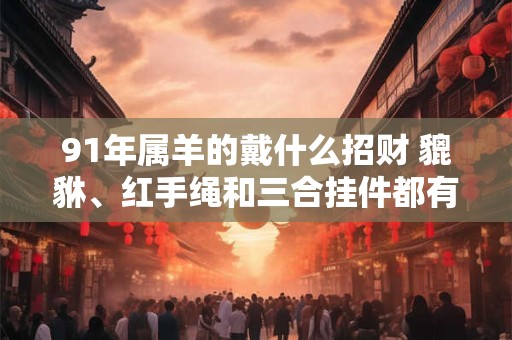 91年属羊的戴什么招财 貔貅、红手绳和三合挂件都有帮助
