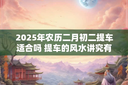 2025年农历二月初二提车适合吗 提车的风水讲究有哪些