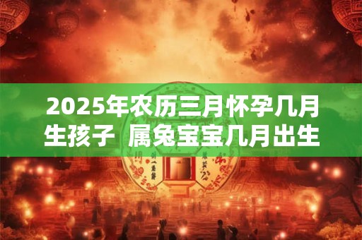 2025年农历三月怀孕几月生孩子  属兔宝宝几月出生最好