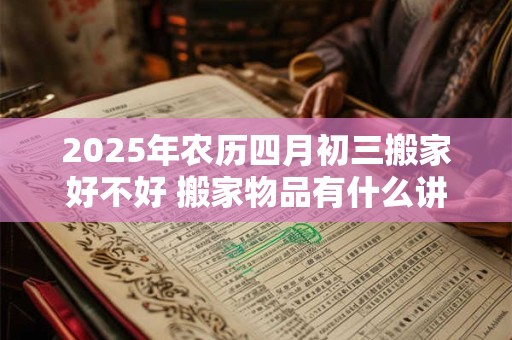 2025年农历四月初三搬家好不好 搬家物品有什么讲究 2025年农历四月初三搬家好不好 搬家物品有什么讲究