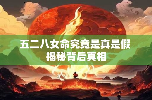 五二八女命究竟是真是假 揭秘背后真相