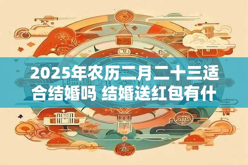 2025年农历二月二十三适合结婚吗 结婚送红包有什么讲究 2025年农历二月二十三适合结婚吗 结婚送红包有什么讲究