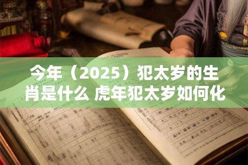 今年(2025)犯太岁的生肖是什么 虎年犯太岁如何化解 今年(2025)犯太岁的生肖是什么 虎年犯太岁如何化解