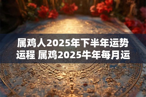 属鸡人2026年下半年运势运程 属鸡2026牛年每月运程详解 属鸡人2026年下半年运势运程 属鸡2026牛年每月运程详解