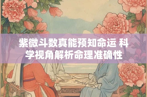紫微斗数真能预知命运 科学视角解析命理准确性