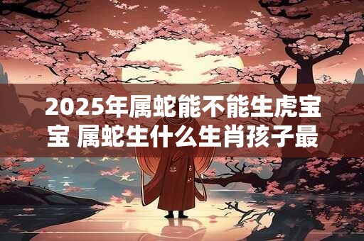 2025年属蛇能不能生虎宝宝 属蛇生什么生肖孩子最旺