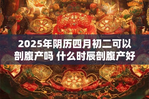 2025年阴历四月初二可以剖腹产吗 什么时辰剖腹产好 2025年阴历四月初二可以剖腹产吗 什么时辰剖腹产好