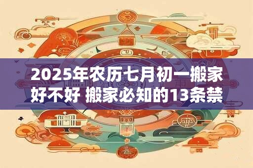 2025年农历七月初一搬家好不好 搬家必知的13条禁忌
