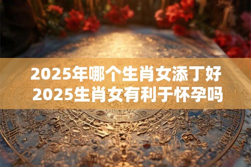 2025年哪个生肖女添丁好 2025生肖女有利于怀孕吗 2025年哪个生肖女添丁好 2025生肖女有利于怀孕吗