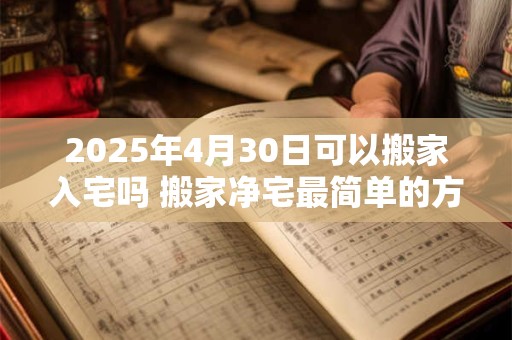 2025年4月30日可以搬家入宅吗 搬家净宅最简单的方法