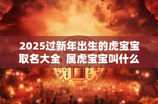 2025过新年出生的虎宝宝取名大全  属虎宝宝叫什么名字好