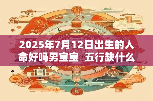 2025年7月12日出生的人命好吗男宝宝 五行缺什么 2025年7月12日出生的人命好吗男宝宝 五行缺什么