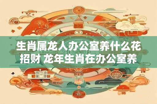 生肖属龙人办公室养什么花招财 龙年生肖在办公室养哪种花最招财