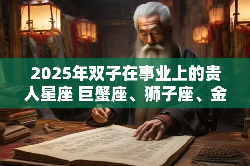 2025年双子在事业上的贵人星座 巨蟹座、狮子座、金牛座