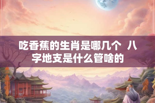 吃香蕉的生肖是哪几个  八字地支是什么管啥的