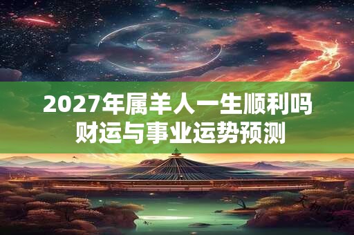 2027年属羊人一生顺利吗 财运与事业运势预测