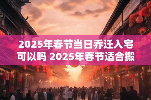 2025年春节当日乔迁入宅可以吗 2025年春节适合搬家的日子
