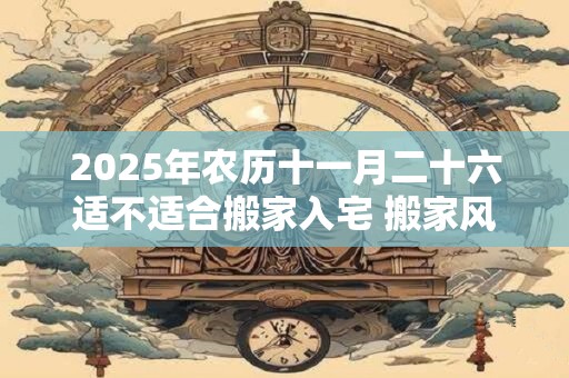 2025年农历十一月二十六适不适合搬家入宅 搬家风水禁忌