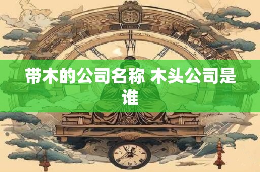 带木的公司名称 木头公司是谁 带木的公司名称 木头公司是谁
