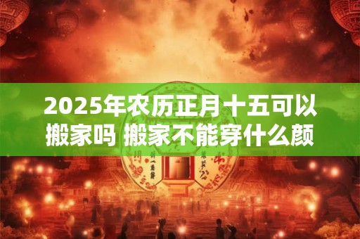 2025年农历正月十五可以搬家吗 搬家不能穿什么颜色