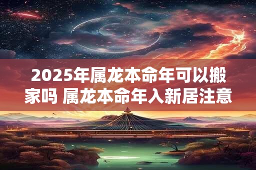 2025年属龙本命年可以搬家吗 属龙本命年入新居注意事项