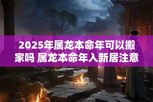 2025年属龙本命年可以搬家吗 属龙本命年入新居注意事项