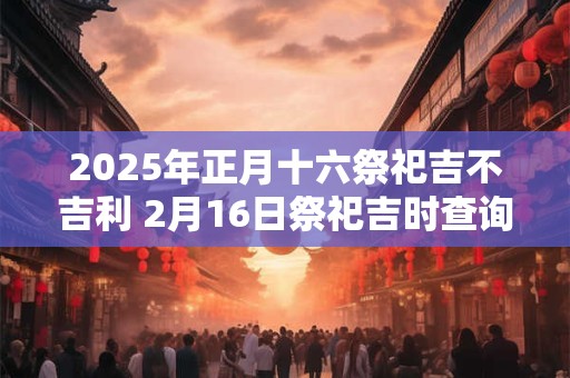 2025年正月十六祭祀吉不吉利 2月16日祭祀吉时查询
