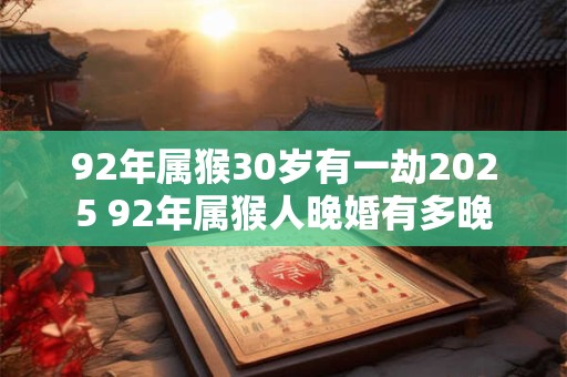 92年属猴30岁有一劫2025 92年属猴人晚婚有多晚