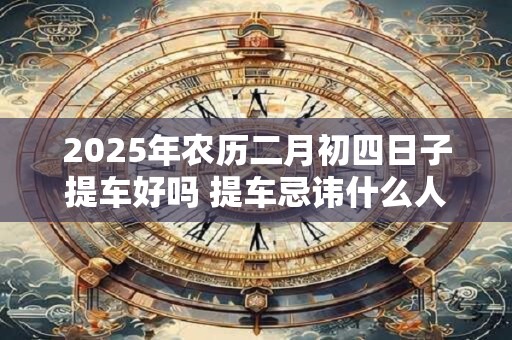 2025年农历二月初四日子提车好吗 提车忌讳什么人坐