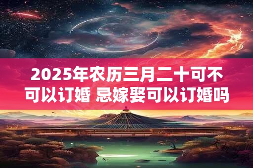 2025年农历三月二十可不可以订婚 忌嫁娶可以订婚吗