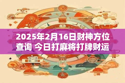 2025年2月16日财神方位查询 今日打麻将打牌财运方位