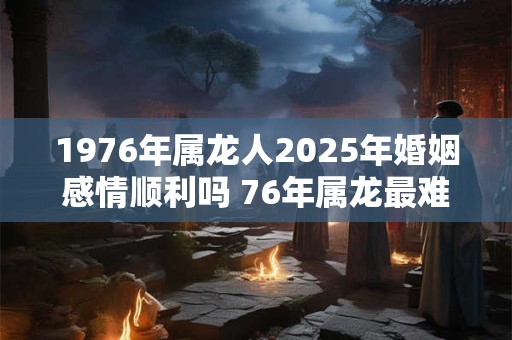 1976年属龙人2025年婚姻感情顺利吗 76年属龙最难熬的年龄 1976年属龙人2025年婚姻感情顺利吗 76年属龙最难熬的年龄