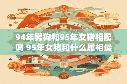 94年男狗和95年女猪相配吗 95年女猪和什么属相最配
