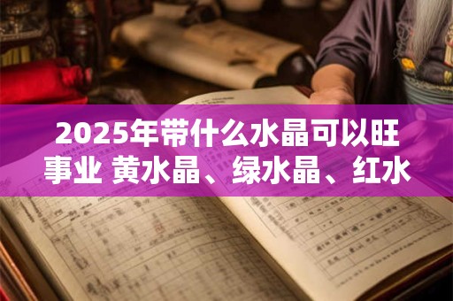 2025年带什么水晶可以旺事业 黄水晶、绿水晶、红水晶