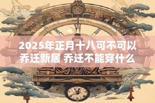2026年正月十八可不可以乔迁新居 乔迁不能穿什么颜色