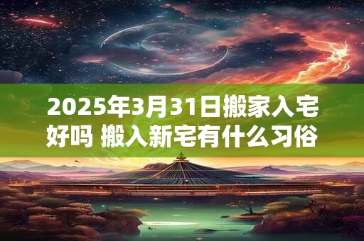 2025年3月31日搬家入宅好吗 搬入新宅有什么习俗