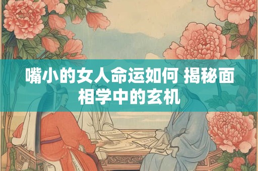 嘴小的女人命运如何 揭秘面相学中的玄机