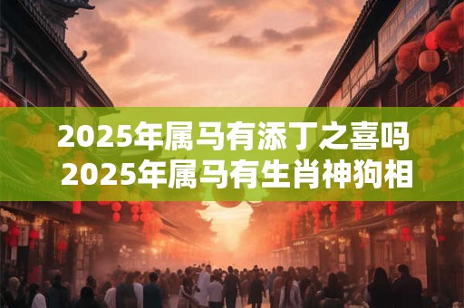 2025年属马有添丁之喜吗 2025年属马有生肖神狗相助吗