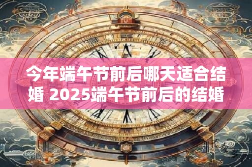 今年端午节前后哪天适合结婚 2025端午节前后的结婚吉日