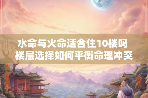 水命与火命适合住10楼吗 楼层选择如何平衡命理冲突